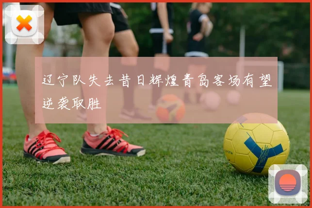 辽宁队失去昔日辉煌青岛客场有望逆袭取胜