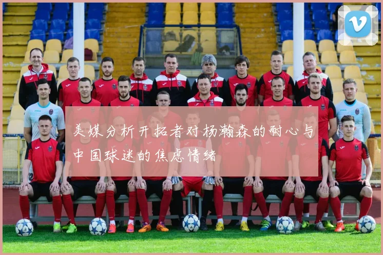 美媒分析开拓者对杨瀚森的耐心与中国球迷的焦虑情绪
