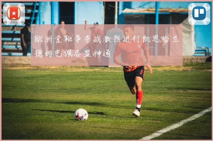 欧洲金靴争夺战激烈进行凯恩哈兰德姆巴佩各显神通