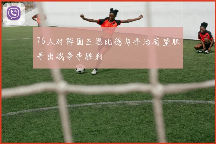 76人对阵国王恩比德与乔治有望联手出战争夺胜利