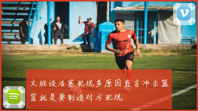 文班谈活塞犯规多原因直言冲击篮筐就是要制造对方犯规
