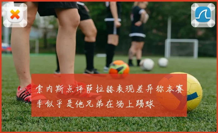 索内斯点评萨拉赫表现差异称本赛季似乎是他兄弟在场上踢球