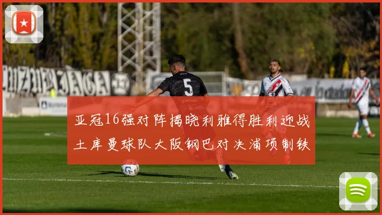 亚冠16强对阵揭晓利雅得胜利迎战土库曼球队大阪钢巴对决浦项制铁
