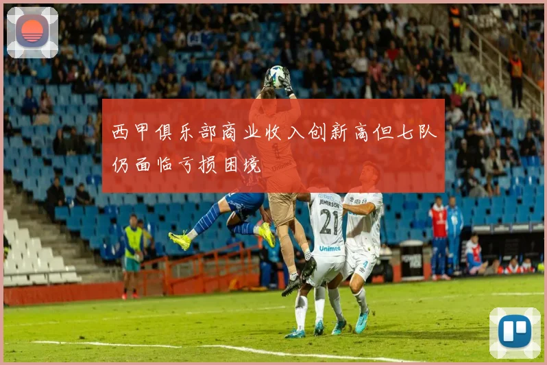 西甲俱乐部商业收入创新高但七队仍面临亏损困境
