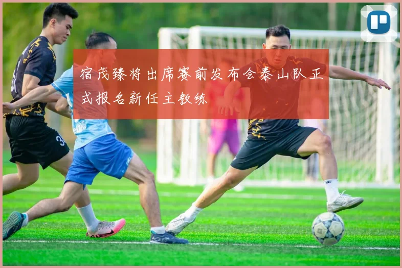 宿茂臻将出席赛前发布会泰山队正式报名新任主教练