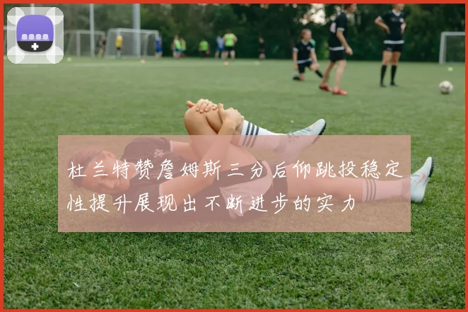 杜兰特赞詹姆斯三分后仰跳投稳定性提升展现出不断进步的实力