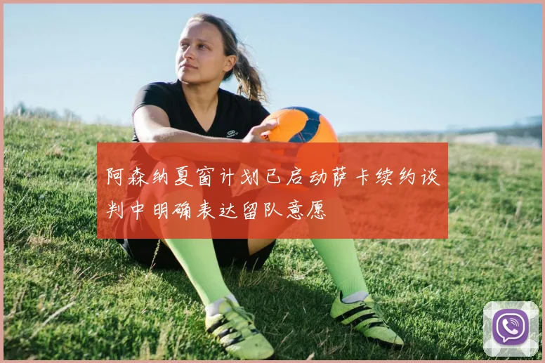 阿森纳夏窗计划已启动萨卡续约谈判中明确表达留队意愿