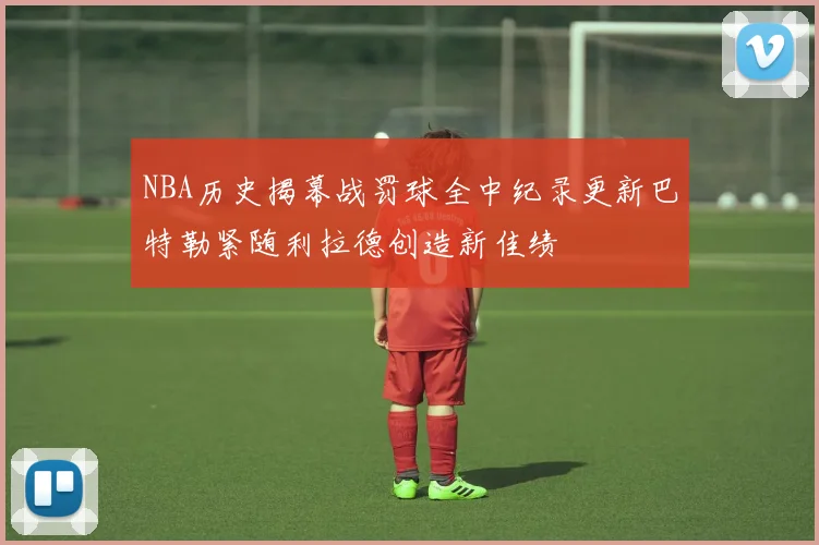 NBA历史揭幕战罚球全中纪录更新巴特勒紧随利拉德创造新佳绩