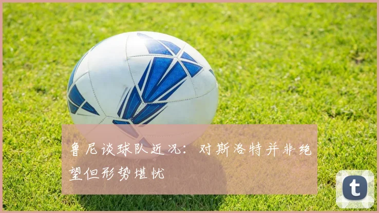 鲁尼谈球队近况：对斯洛特并非绝望但形势堪忧