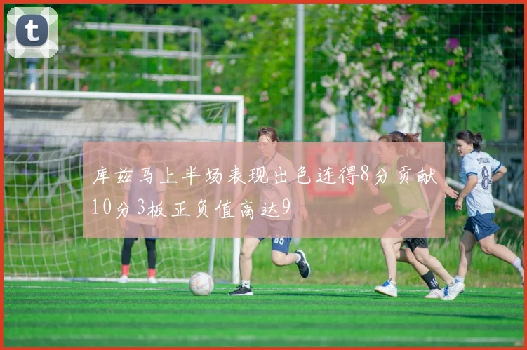 库兹马上半场表现出色连得8分贡献10分3板正负值高达9