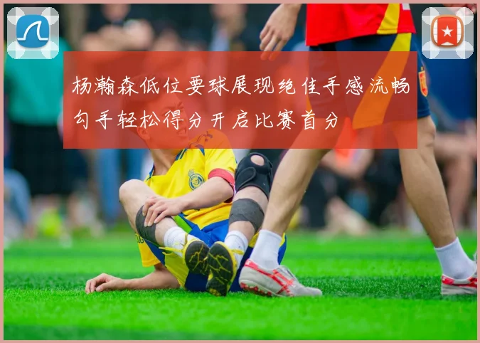 杨瀚森低位要球展现绝佳手感流畅勾手轻松得分开启比赛首分