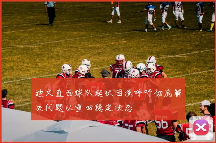 迪文直面球队起伏困境呼吁彻底解决问题以重回稳定状态