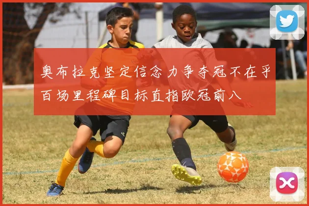 奥布拉克坚定信念力争夺冠不在乎百场里程碑目标直指欧冠前八