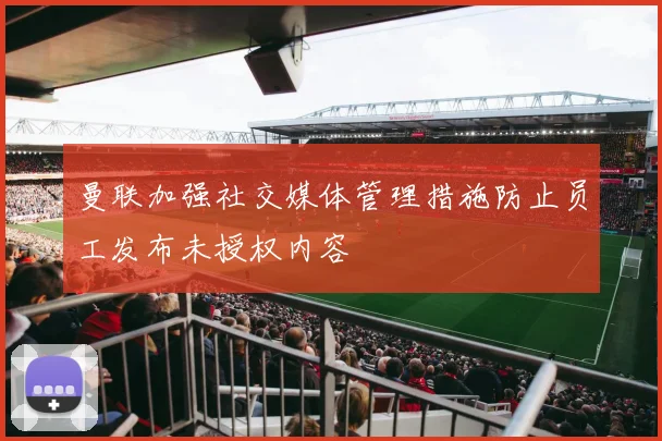 曼联加强社交媒体管理措施防止员工发布未授权内容