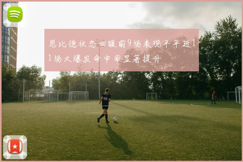 恩比德状态回暖前9场表现平平近11场大爆发命中率显著提升
