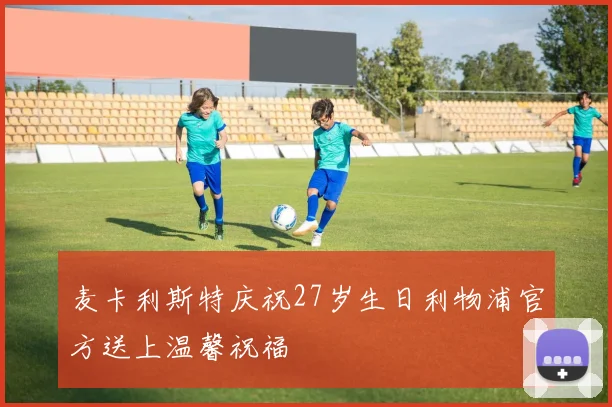 麦卡利斯特庆祝27岁生日利物浦官方送上温馨祝福