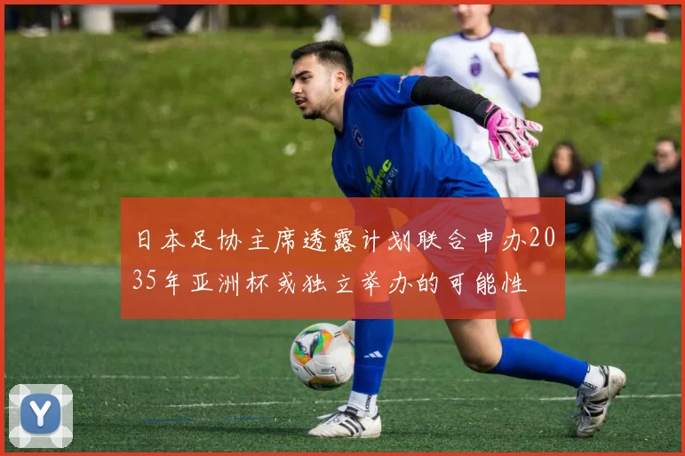 日本足协主席透露计划联合申办2035年亚洲杯或独立举办的可能性