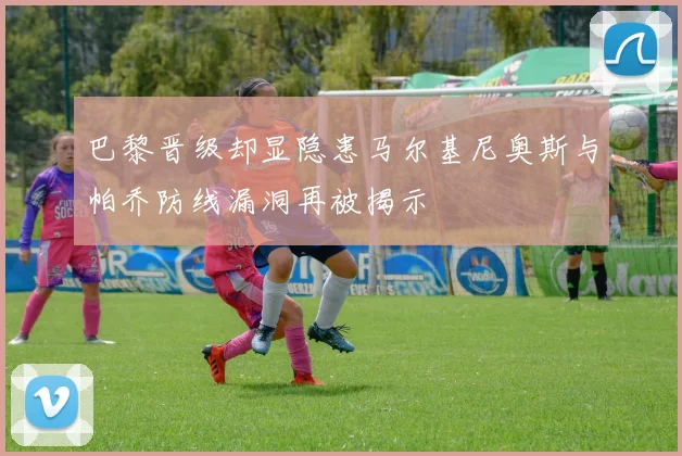 巴黎晋级却显隐患马尔基尼奥斯与帕乔防线漏洞再被揭示