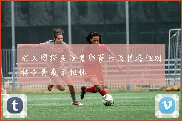 尤文图斯关注基耶萨和马特塔但对转会费表示担忧