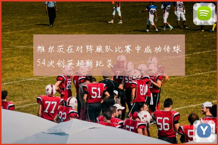 维尔茨在对阵狼队比赛中成功传球54次创英超新纪录