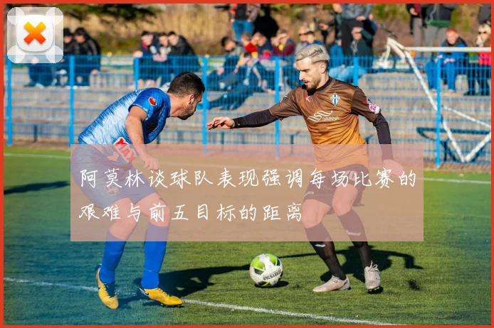 阿莫林谈球队表现强调每场比赛的艰难与前五目标的距离